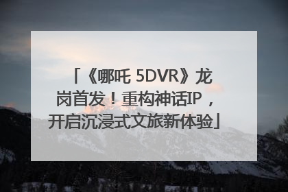《哪吒 5DVR》龙岗首发！重构神话IP，开启沉浸式文旅新体验