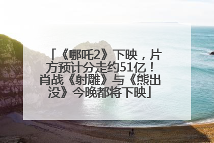 《哪吒2》下映，片方预计分走约51亿！肖战《射雕》与《熊出没》今晚都将下映