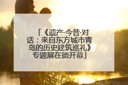 《遗产·今昔·对话：来自东方城市青岛的历史建筑巡礼》专题展在德开幕
