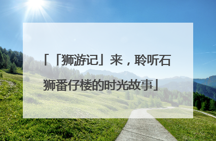 「狮游记」来，聆听石狮番仔楼的时光故事