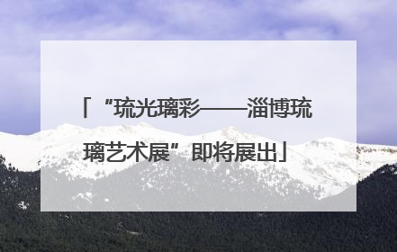 “琉光璃彩——淄博琉璃艺术展”即将展出