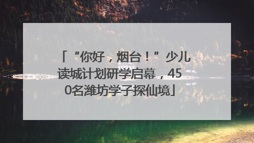 “你好，烟台！”少儿读城计划研学启幕，450名潍坊学子探仙境