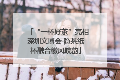 “一杯好茶”亮相深圳文博会 隐茶纸杯融合徽风皖韵