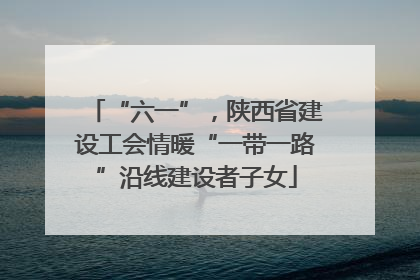 “六一”，陕西省建设工会情暖“一带一路”沿线建设者子女