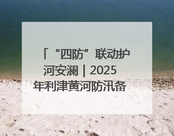 “四防”联动护河安澜｜2025年利津黄河防汛备汛工作纪实