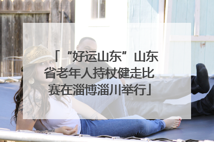 “好运山东”山东省老年人持杖健走比赛在淄博淄川举行