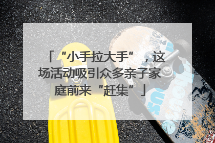 “小手拉大手”，这场活动吸引众多亲子家庭前来“赶集”