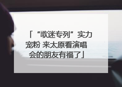 “歌迷专列”实力宠粉 来太原看演唱会的朋友有福了