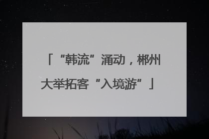 “韩流”涌动，郴州大举拓客“入境游”
