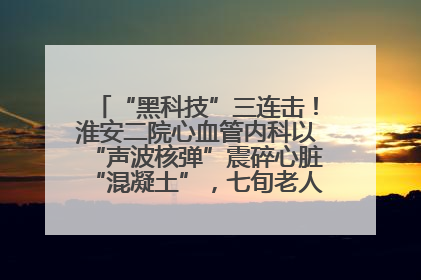“黑科技”三连击！淮安二院心血管内科以“声波核弹”震碎心脏“混凝土”，七旬老人重获“心”生