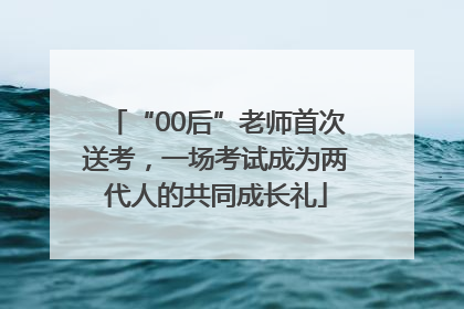 “00后”老师首次送考，一场考试成为两代人的共同成长礼