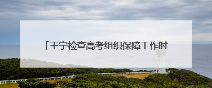 王宁检查高考组织保障工作时强调：确保高考安全平稳顺利 让广大考生更好圆梦未来
