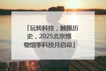 玩转科技，触摸历史，2025北京博物馆季科技月启幕