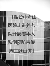 烟台市奇山医院走进养老院开展老年人跌倒预防宣传周主题宣讲