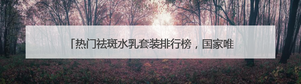 热门祛斑水乳套装排行榜，国家唯一认证的祛斑产品，公认好用平价