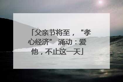 父亲节将至，“孝心经济” 涌动：爱他，不止这一天