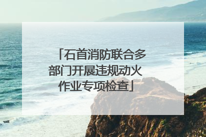 石首消防联合多部门开展违规动火作业专项检查