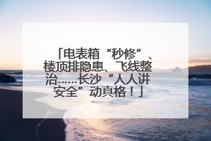 电表箱“秒修”、楼顶排隐患、飞线整治……长沙“人人讲安全”动真格！