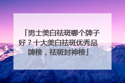 男士美白祛斑哪个牌子好？十大美白祛斑优秀品牌榜，祛斑封神榜