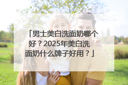男士美白洗面奶哪个好？2025年美白洗面奶什么牌子好用？