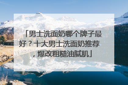 男士洗面奶哪个牌子最好？十大男士洗面奶推荐，爆改粗糙油腻肌
