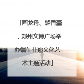 画龙舟、缝香囊，郑州文博广场举办端午非遗文化艺术主题活动