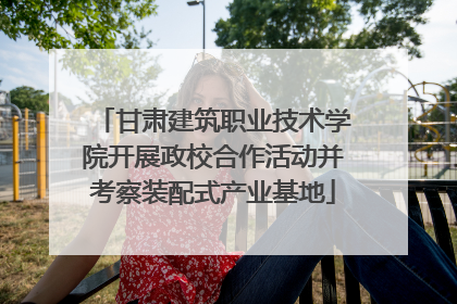 甘肃建筑职业技术学院开展政校合作活动并考察装配式产业基地