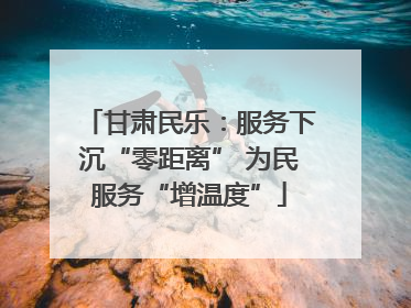 甘肃民乐：服务下沉“零距离” 为民服务“增温度”