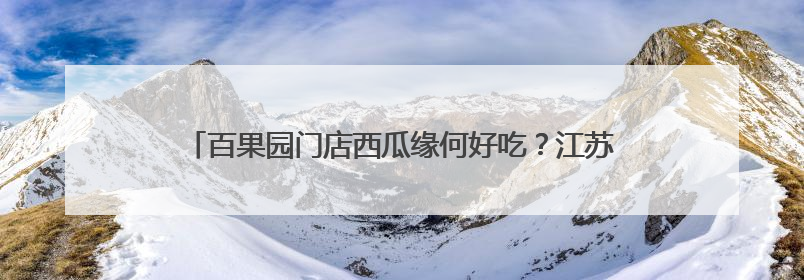 百果园门店西瓜缘何好吃？江苏盐城产地溯源解锁“甜蜜”密码