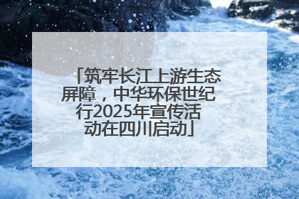 筑牢长江上游生态屏障，中华环保世纪行2025年宣传活动在四川启动