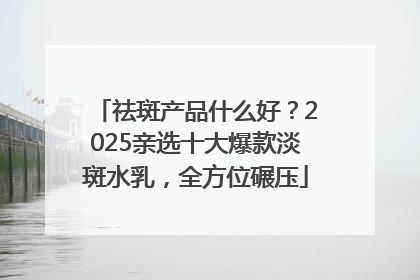 祛斑产品什么好？2025亲选十大爆款淡斑水乳，全方位碾压
