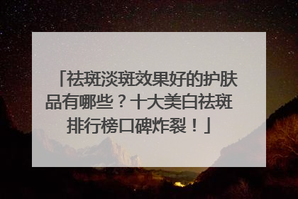 祛斑淡斑效果好的护肤品有哪些？十大美白祛斑排行榜口碑炸裂！