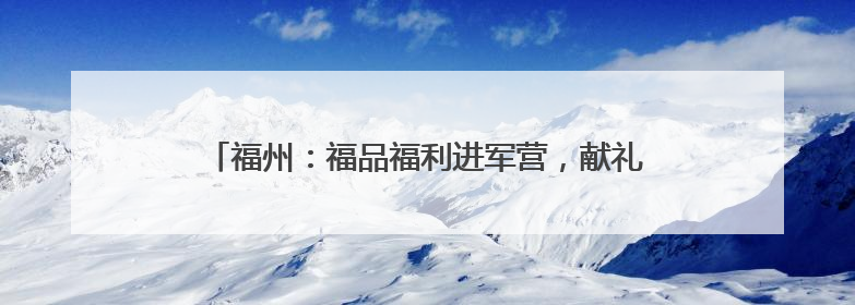 福州：福品福利进军营，献礼全国双拥模范城 “十连冠”