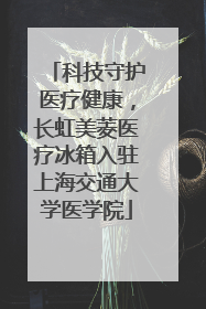科技守护医疗健康，长虹美菱医疗冰箱入驻上海交通大学医学院