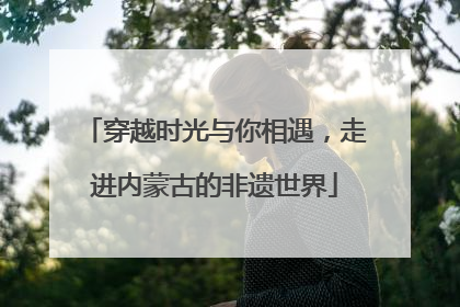 穿越时光与你相遇，走进内蒙古的非遗世界