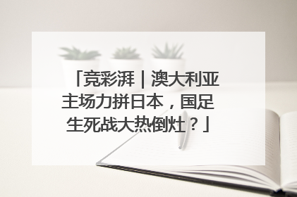 竞彩湃｜澳大利亚主场力拼日本，国足生死战大热倒灶？