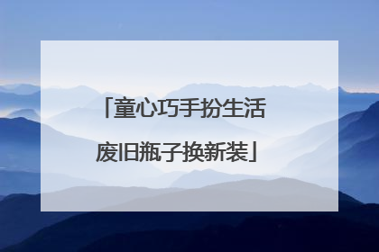 童心巧手扮生活 废旧瓶子换新装