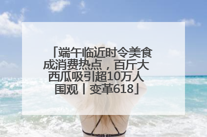 端午临近时令美食成消费热点，百斤大西瓜吸引超10万人围观丨变革618