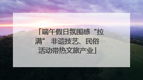 端午假日氛围感“拉满” 非遗技艺、民俗活动带热文旅产业