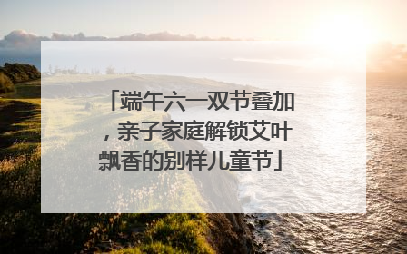 端午六一双节叠加，亲子家庭解锁艾叶飘香的别样儿童节
