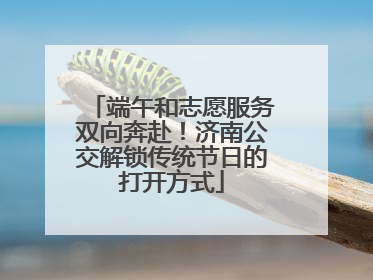 端午和志愿服务双向奔赴！济南公交解锁传统节日的打开方式
