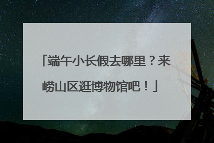 端午小长假去哪里？来崂山区逛博物馆吧！