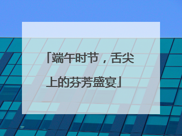 端午时节，舌尖上的芬芳盛宴