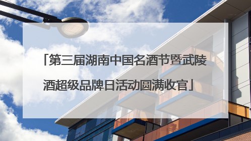 第三届湖南中国名酒节暨武陵酒超级品牌日活动圆满收官