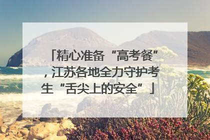 精心准备“高考餐”，江苏各地全力守护考生“舌尖上的安全”