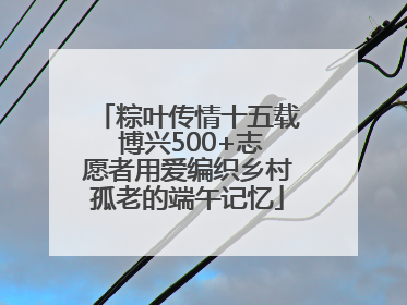 粽叶传情十五载 博兴500+志愿者用爱编织乡村孤老的端午记忆