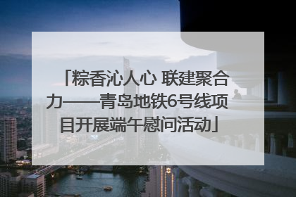 粽香沁人心 联建聚合力——青岛地铁6号线项目开展端午慰问活动