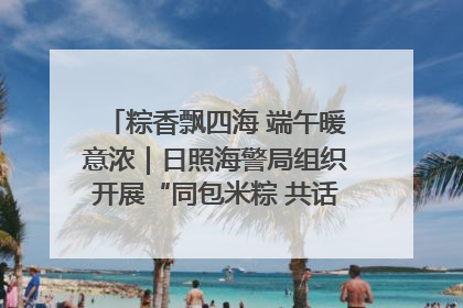 粽香飘四海 端午暖意浓｜日照海警局组织开展“同包米粽 共话端午”系列活动