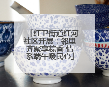 红卫街道红河社区开展：邻里齐聚享粽香 情系端午暖民心