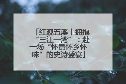 红观五溪丨拥抱“三江一湾”：赴一场“怀景怀乡怀味”的史诗盛宴